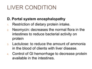 LIVER CONDITION
D. Portal system encephalopathy
1. Restriction of dietary protein intake.
2. Neomycin: decreases the normal flora in the
intestines to reduce bacterial activity on
protein
3. Lactulose: to reduce the amount of ammonia
in the blood of clients with liver disease.
4. Control of GI hemorrhage to decrease protein
available in the intestines.
 