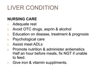LIVER CONDITION
NURSING CARE
1. Adequate rest
2. Avoid OTC drugs, asprin & alcohol
3. Education on disease, treatment & prognosis
4. Psychological care
5. Assist meet ADLs
6. Promote nutrition & administer antiemetics
Half an hour before meals, fix NGT if unable
to feed.
7. Give iron & vitamin suppliments.
 
