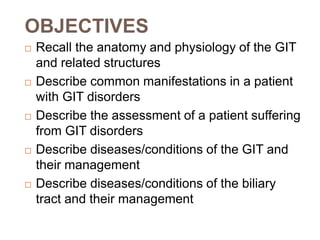 OBJECTIVES
 Recall the anatomy and physiology of the GIT
and related structures
 Describe common manifestations in a patient
with GIT disorders
 Describe the assessment of a patient suffering
from GIT disorders
 Describe diseases/conditions of the GIT and
their management
 Describe diseases/conditions of the biliary
tract and their management
 