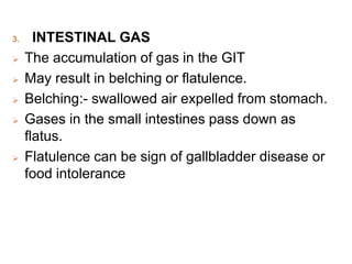 3. INTESTINAL GAS
 The accumulation of gas in the GIT
 May result in belching or flatulence.
 Belching:- swallowed air expelled from stomach.
 Gases in the small intestines pass down as
flatus.
 Flatulence can be sign of gallbladder disease or
food intolerance
 