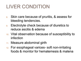 LIVER CONDITION
8. Skin care because of pruritis, & assess for
bleeding tendencies.
9. Electrolyte check because of diuretics to
reduce ascitis & edema
10. Vital observation because of susceptibility to
infection
11. Measure abdominal girth
12. For esophageal varices- soft non-irritating
foods & monitor for hematemesis & malena
 