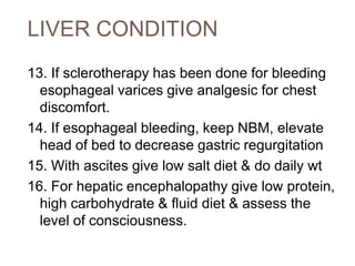 LIVER CONDITION
13. If sclerotherapy has been done for bleeding
esophageal varices give analgesic for chest
discomfort.
14. If esophageal bleeding, keep NBM, elevate
head of bed to decrease gastric regurgitation
15. With ascites give low salt diet & do daily wt
16. For hepatic encephalopathy give low protein,
high carbohydrate & fluid diet & assess the
level of consciousness.
 