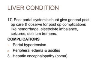 LIVER CONDITION
17. Post portal systemic shunt give general post
op care & observe for post op complications
like hemorrhage, electrolyte imbalance,
seizures, delirium tremens.
COMPLICATIONS
1. Portal hypertension
2. Peripheral edema & ascites
3. Hepatic encephalopathy (coma)
 
