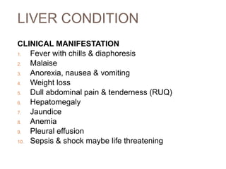 LIVER CONDITION
CLINICAL MANIFESTATION
1. Fever with chills & diaphoresis
2. Malaise
3. Anorexia, nausea & vomiting
4. Weight loss
5. Dull abdominal pain & tenderness (RUQ)
6. Hepatomegaly
7. Jaundice
8. Anemia
9. Pleural effusion
10. Sepsis & shock maybe life threatening
 