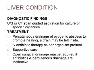 LIVER CONDITION
DIAGNOSTIC FINDINGS
U/S or CT scan guided aspiration for culture of
specific organism.
TREATMENT
1. Percutaneous drainage of pyogenic abscess to
promote healing, a drain may be left insitu.
2. Iv antibiotic therapy as per organism present.
3. Supportive care
4. Open surgical drainage maybe required if
antibiotics & percutenous drainage are
ineffective.
 