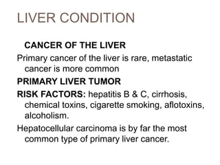 LIVER CONDITION
CANCER OF THE LIVER
Primary cancer of the liver is rare, metastatic
cancer is more common
PRIMARY LIVER TUMOR
RISK FACTORS: hepatitis B & C, cirrhosis,
chemical toxins, cigarette smoking, aflotoxins,
alcoholism.
Hepatocellular carcinoma is by far the most
common type of primary liver cancer.
 
