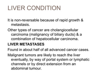 LIVER CONDITION
It is non-reversable because of rapid growth &
metastasis.
Other types of cancer are cholangiocellular
carcinoma (malignancy of biliary ducts) & a
combination of hepatocellular carcinoma.
LIVER METASTASES
Found in about half of all advanced cancer cases.
Malignant tumors are likely to reach the liver
eventually, by way of portal system or lymphatic
channels or by direct extension from an
abdominal tumour.
 