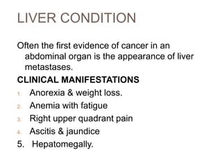 LIVER CONDITION
Often the first evidence of cancer in an
abdominal organ is the appearance of liver
metastases.
CLINICAL MANIFESTATIONS
1. Anorexia & weight loss.
2. Anemia with fatigue
3. Right upper quadrant pain
4. Ascitis & jaundice
5. Hepatomegally.
 