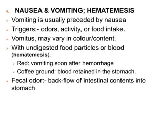 4. NAUSEA & VOMITING; HEMATEMESIS
 Vomiting is usually preceded by nausea
 Triggers:- odors, activity, or food intake.
 Vomitus, may vary in colour/content.
 With undigested food particles or blood
(hematemesis).
 Red: vomiting soon after hemorrhage
 Coffee ground: blood retained in the stomach.
 Fecal odor:- back-flow of intestinal contents into
stomach
 