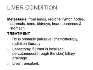 LIVER CONDITION
Metastasis: from lungs, regional lymph nodes,
adrenals, bone, kidneys, heart, pancreas &
stomach.
TREATMENT
1. Rx is primarily palliative; chemotherapy,
radiation therapy
2. Lobectomy if tumor is localized,
percutaneous(through the skin) biliary
drainage.
3. Liver transplant.
 