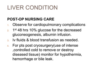 LIVER CONDITION
POST-OP NURSING CARE
1. Observe for cardiopulmonary complications
2. 1st 48 hrs 10% glucose for the decreased
gluconeogenesis, albumin infusion.
3. Iv fluids & blood transfusion as needed.
4. For pts post cryosurgery(use of intense
,controlled cold to remove or destroy
diseased tissue) monitor for hypothermia,
hemorrhage or bile leak.
 