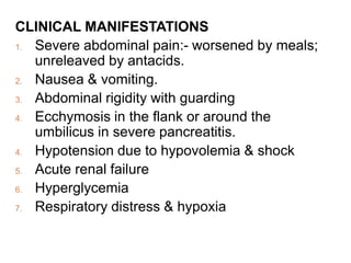 CLINICAL MANIFESTATIONS
1. Severe abdominal pain:- worsened by meals;
unreleaved by antacids.
2. Nausea & vomiting.
3. Abdominal rigidity with guarding
4. Ecchymosis in the flank or around the
umbilicus in severe pancreatitis.
4. Hypotension due to hypovolemia & shock
5. Acute renal failure
6. Hyperglycemia
7. Respiratory distress & hypoxia
 