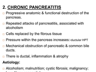 2. CHRONIC PANCREATITIS
 Progressive anatomic & functional destruction of the
pancreas.
 Repeated attacks of pancreatitis, associated with
alcoholism
 Cells replaced by the fibrous tissue
 Pressure within the pancreas increases:-ductular HPT
 Mechanical obstruction of pancreatic & common bile
ducts.
 There is ductal, inflammation & atrophy
Aetiology:
 Alcoholism; malnutrition; cystic fibrosis; malignancy;
 