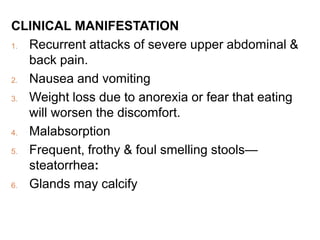 CLINICAL MANIFESTATION
1. Recurrent attacks of severe upper abdominal &
back pain.
2. Nausea and vomiting
3. Weight loss due to anorexia or fear that eating
will worsen the discomfort.
4. Malabsorption
5. Frequent, frothy & foul smelling stools—
steatorrhea:
6. Glands may calcify
 