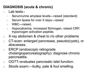 DIAGNOSIS (acute & chronic)
1. Lab tests:-
1. Serum/urine amylase levels—raised (standard)
2. Serum lipase for over 5 days—raised
3. WBC—raised,
4. Hypocalcemia, increased fibrinogen, raised CRP,
trypsinogen activation peptide.
2. X-ray abdomen & chest to r/o other problems
3. CT-scan: enlarged pancrease, pseudo(cysts), or
abscesses.
4. ERCP (endoscopic retrograde
cholangiopancreatography): diagnose chronic
pancreatitis.
5. OGTT:-evaluates pancreatic islet function.
6. Stools exam:—bulky, pale & foul smelling.
 