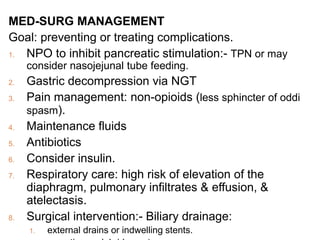 MED-SURG MANAGEMENT
Goal: preventing or treating complications.
1. NPO to inhibit pancreatic stimulation:- TPN or may
consider nasojejunal tube feeding.
2. Gastric decompression via NGT
3. Pain management: non-opioids (less sphincter of oddi
spasm).
4. Maintenance fluids
5. Antibiotics
6. Consider insulin.
7. Respiratory care: high risk of elevation of the
diaphragm, pulmonary infiltrates & effusion, &
atelectasis.
8. Surgical intervention:- Biliary drainage:
1. external drains or indwelling stents.
 