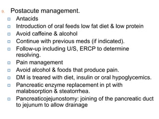 9. Postacute management.
 Antacids
 Introduction of oral feeds low fat diet & low protein
 Avoid caffeine & alcohol
 Continue with previous meds (if indicated).
 Follow-up including U/S, ERCP to determine
resolving.
 Pain management
 Avoid alcohol & foods that produce pain.
 DM is treared with diet, insulin or oral hypoglycemics.
 Pancreatic enzyme replacement in pt with
malabsorption & steatorrhea.
 Pancreaticojejunostomy: joining of the pancreatic duct
to jejunum to allow drainage
 