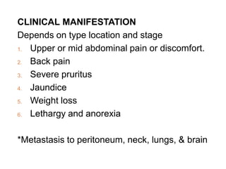 CLINICAL MANIFESTATION
Depends on type location and stage
1. Upper or mid abdominal pain or discomfort.
2. Back pain
3. Severe pruritus
4. Jaundice
5. Weight loss
6. Lethargy and anorexia
*Metastasis to peritoneum, neck, lungs, & brain
 