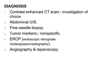 DIAGNOSIS
1. Contrast enhanced CT scan:- investigation of
choice
2. Abdominal U/S.
2. Fine-needle biopsy
3. Tumor markers:- nonspecific.
4. ERCP (endoscopic retrograde
cholangiopancreatography).
5. Angiography & laparoscopy
 
