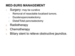 MED-SURG MANAGEMENT
1. Surgery: may be curative
1. Removal of resectable localized tumors.
2. Duodenopancreatectomy
3. Distal/Total pancreatectomy
2. Radiotherapy
3. Chemotherapy
4. Biliary stent to relieve obstructive jaundice.
 