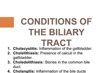 CONDITIONS OF
THE BILIARY
TRACT
1. Cholecystitis: Inflammation of the gallbladder.
2. Cholelithiasis: Presence of calculi in the
gallbladder.
3. Choledolithiasis: Stones in the common bile
duct.
4. Cholangitis: Inflammation of the bile ducts
 