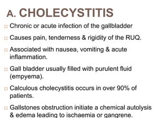 A. CHOLECYSTITIS
 Chronic or acute infection of the gallbladder
 Causes pain, tenderness & rigidity of the RUQ.
 Associated with nausea, vomiting & acute
inflammation.
 Gall bladder usually filled with purulent fluid
(empyema).
 Calculous cholecystitis occurs in over 90% of
patients.
 Gallstones obstruction initiate a chemical autolysis
& edema leading to ischaemia or gangrene.
 