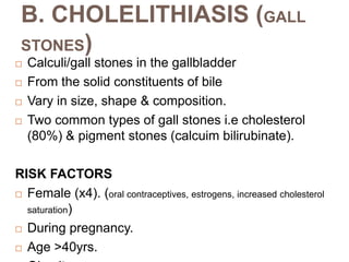 Calculi/gall stones in the gallbladder
 From the solid constituents of bile
 Vary in size, shape & composition.
 Two common types of gall stones i.e cholesterol
(80%) & pigment stones (calcuim bilirubinate).
RISK FACTORS
 Female (x4). (oral contraceptives, estrogens, increased cholesterol
saturation)
 During pregnancy.
 Age >40yrs.
B. CHOLELITHIASIS (GALL
STONES)
 