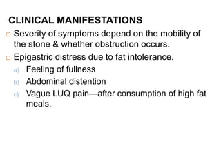 CLINICAL MANIFESTATIONS
 Severity of symptoms depend on the mobility of
the stone & whether obstruction occurs.
 Epigastric distress due to fat intolerance.
a) Feeling of fullness
b) Abdominal distention
c) Vague LUQ pain—after consumption of high fat
meals.
 