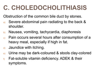 C. CHOLEDOCHOLITHIASIS
Obstruction of the common bile duct by stones.
a) Severe abdominal pain radiating to the back &
shoulder.
b) Nausea, vomiting, tachycardia, diaphoresis
c) Pain occurs several hours after consumption of a
heavy meal, especially if high in fat.
d) Jaundice with itching.
e) Urine may be dark-coloured & stools clay-colored
f) Fat-soluble vitamin deficiency. ADEK & their
symptoms.
 
