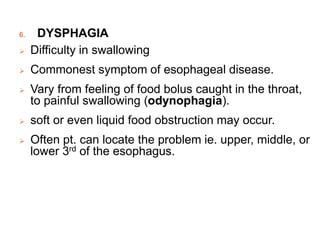6. DYSPHAGIA
 Difficulty in swallowing
 Commonest symptom of esophageal disease.
 Vary from feeling of food bolus caught in the throat,
to painful swallowing (odynophagia).
 soft or even liquid food obstruction may occur.
 Often pt. can locate the problem ie. upper, middle, or
lower 3rd of the esophagus.
 