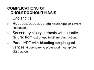 COMPLICATIONS OF
CHOLEDOCHOLITHIASIS
1. Cholangitis
2. Hepatic abscesses: after prolonged or severe
cholangitis.
3. Secondary biliary cirrhosis with hepatic
failure: from extrahepatic biliary obstruction.
4. Portal HPT with bleeding esophageal
varices:-socondary to prolonged incomplete
obstruction.
 