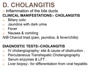 D. CHOLANGITIS
 Inflammation of the bile ducts
CLINICAL MANIFESTATIONS:- CHOLANGITIS
a) Biliary colic
b) Jaundice with dark urine
c) Fever
d) Nausea & vomiting
N/B Charcot triad (pain, jaundice, & fever/chills)
DIAGNOSTIC TESTS:-CHOLANGITIS
a) IV cholangiography: site & cause of obstruction .
b) Percutaneous Transhepatic Cholangiography
c) Serum enzymes & LFT .
d) Liver biopsy:- for differentiation from viral hepatitis
 