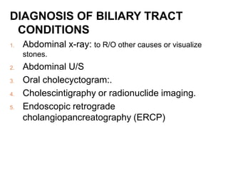 DIAGNOSIS OF BILIARY TRACT
CONDITIONS
1. Abdominal x-ray: to R/O other causes or visualize
stones.
2. Abdominal U/S
3. Oral cholecyctogram:.
4. Cholescintigraphy or radionuclide imaging.
5. Endoscopic retrograde
cholangiopancreatography (ERCP)
 
