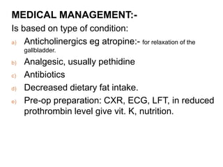 MEDICAL MANAGEMENT:-
Is based on type of condition:
a) Anticholinergics eg atropine:- for relaxation of the
gallbladder.
b) Analgesic, usually pethidine
c) Antibiotics
d) Decreased dietary fat intake.
e) Pre-op preparation: CXR, ECG, LFT, in reduced
prothrombin level give vit. K, nutrition.
 