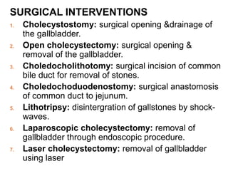 SURGICAL INTERVENTIONS
1. Cholecystostomy: surgical opening &drainage of
the gallbladder.
2. Open cholecystectomy: surgical opening &
removal of the gallbladder.
3. Choledocholithotomy: surgical incision of common
bile duct for removal of stones.
4. Choledochoduodenostomy: surgical anastomosis
of common duct to jejunum.
5. Lithotripsy: disintergration of gallstones by shock-
waves.
6. Laparoscopic cholecystectomy: removal of
gallbladder through endoscopic procedure.
7. Laser cholecystectomy: removal of gallbladder
using laser
 