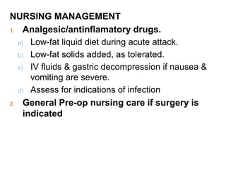NURSING MANAGEMENT
1. Analgesic/antinflamatory drugs.
a) Low-fat liquid diet during acute attack.
b) Low-fat solids added, as tolerated.
c) IV fluids & gastric decompression if nausea &
vomiting are severe.
d) Assess for indications of infection
2. General Pre-op nursing care if surgery is
indicated
 