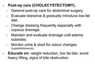 2. Post-op care (CHOLECYSTECTOMY).
a) General post-op care for abdominal surgery.
b) Evaluate tolerance & gradually introduce low-fat
diet.
c) Change dressing frequently especially with
copious drainage.
d) Maintain and evaluate drainage until edema
subsides.
e) Monitor urine & stool for colour changes
(hyperbiliribinemia).
4. Educate on: weight reduction, low fat diet, avoid
heavy lifting, signs of bile obstruction.
 