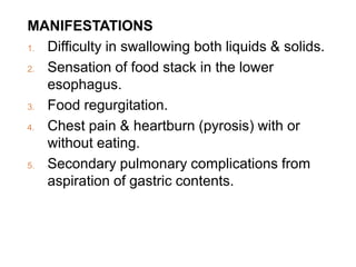 MANIFESTATIONS
1. Difficulty in swallowing both liquids & solids.
2. Sensation of food stack in the lower
esophagus.
3. Food regurgitation.
4. Chest pain & heartburn (pyrosis) with or
without eating.
5. Secondary pulmonary complications from
aspiration of gastric contents.
 