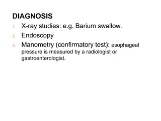 DIAGNOSIS
1. X-ray studies: e.g. Barium swallow.
2. Endoscopy
3. Manometry (confirmatory test): esophageal
pressure is measured by a radiologist or
gastroenterologist.
 