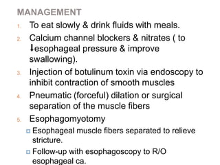 MANAGEMENT
1. To eat slowly & drink fluids with meals.
2. Calcium channel blockers & nitrates ( to
⬇esophageal pressure & improve
swallowing).
3. Injection of botulinum toxin via endoscopy to
inhibit contraction of smooth muscles
4. Pneumatic (forceful) dilation or surgical
separation of the muscle fibers
5. Esophagomyotomy
 Esophageal muscle fibers separated to relieve
stricture.
 Follow-up with esophagoscopy to R/O
esophageal ca.
 