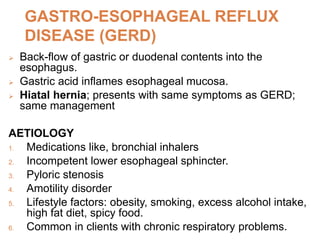 GASTRO-ESOPHAGEAL REFLUX
DISEASE (GERD)
 Back-flow of gastric or duodenal contents into the
esophagus.
 Gastric acid inflames esophageal mucosa.
 Hiatal hernia; presents with same symptoms as GERD;
same management
AETIOLOGY
1. Medications like, bronchial inhalers
2. Incompetent lower esophageal sphincter.
3. Pyloric stenosis
4. Amotility disorder
5. Lifestyle factors: obesity, smoking, excess alcohol intake,
high fat diet, spicy food.
6. Common in clients with chronic respiratory problems.
 