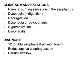 CLINICAL MANIFESTATIONS
1. Pyrosis: burning sensation in the esophagus
2. Dyspepsia (indigestion)
3. Regurgitation
4. Dysphagia or odynophagia
5. Hypersalivation
6. Esophagitis
DIAGNOSIS
1. 12 to 36hr esophageal pH monitoring.
2. Endoscopy i.e esophagoscopy
3. Barium swallow.
 