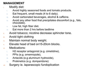 MANAGEMENT
i. Modify diet:
i. Avoid highly seasoned foods and tomato products.
ii. Eat frequent, small meals (4 to 6 daily).
iii. Avoid carbonated beverages, alcohol & caffeine.
iv. Avoid any other food that precipitates discomfort (e.g., fats,
chocolate).
v. Low fat, high fiber diet.
vi. Eat more than 2 hrs before bedtime
ii. Avoid tobacco; nicotine decrease sphincter tone.
iii. Avoid tight clothing
iv. Maintain normal body weight.
v. Elevate head of bed on15-20cm blocks.
vi. Medications:
i. H2 receptor antagonist (e.g. cimetidine),
ii. PPIs (e.g. omemrazole),
iii. Antacids (e.g aluminum hydroxide),
iv. Prokinetics (e.g. domperidone)
vii. Surgery ie. laparascopic fundoplication
 
