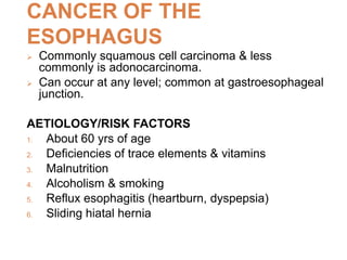 CANCER OF THE
ESOPHAGUS
 Commonly squamous cell carcinoma & less
commonly is adonocarcinoma.
 Can occur at any level; common at gastroesophageal
junction.
AETIOLOGY/RISK FACTORS
1. About 60 yrs of age
2. Deficiencies of trace elements & vitamins
3. Malnutrition
4. Alcoholism & smoking
5. Reflux esophagitis (heartburn, dyspepsia)
6. Sliding hiatal hernia
 