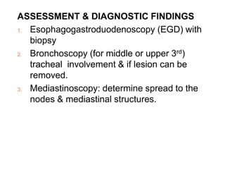 ASSESSMENT & DIAGNOSTIC FINDINGS
1. Esophagogastroduodenoscopy (EGD) with
biopsy
2. Bronchoscopy (for middle or upper 3rd)
tracheal involvement & if lesion can be
removed.
3. Mediastinoscopy: determine spread to the
nodes & mediastinal structures.
 