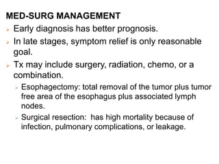 MED-SURG MANAGEMENT
 Early diagnosis has better prognosis.
 In late stages, symptom relief is only reasonable
goal.
 Tx may include surgery, radiation, chemo, or a
combination.
 Esophagectomy: total removal of the tumor plus tumor
free area of the esophagus plus associated lymph
nodes.
 Surgical resection: has high mortality because of
infection, pulmonary complications, or leakage.
 