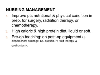 NURSING MANAGEMENT
1. Improve pts nutritional & physical condition in
prep. for surgery, radiation therapy, or
chemotherapy.
2. High caloric & high protein diet, liquid or soft.
3. Pre-op teaching: on post-op equipment i.e
closed chest drainage, NG suction, IV fluid therapy, &
gastrostomy.
 