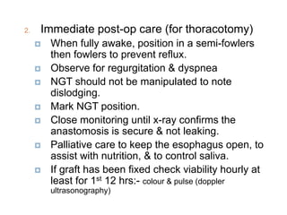 2. Immediate post-op care (for thoracotomy)
 When fully awake, position in a semi-fowlers
then fowlers to prevent reflux.
 Observe for regurgitation & dyspnea
 NGT should not be manipulated to note
dislodging.
 Mark NGT position.
 Close monitoring until x-ray confirms the
anastomosis is secure & not leaking.
 Palliative care to keep the esophagus open, to
assist with nutrition, & to control saliva.
 If graft has been fixed check viability hourly at
least for 1st 12 hrs:- colour & pulse (doppler
ultrasonography)
 