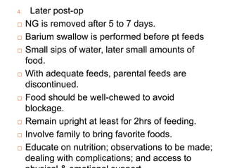 4. Later post-op
 NG is removed after 5 to 7 days.
 Barium swallow is performed before pt feeds
 Small sips of water, later small amounts of
food.
 With adequate feeds, parental feeds are
discontinued.
 Food should be well-chewed to avoid
blockage.
 Remain upright at least for 2hrs of feeding.
 Involve family to bring favorite foods.
 Educate on nutrition; observations to be made;
dealing with complications; and access to
 