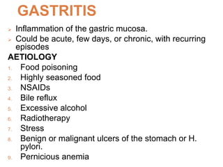 GASTRITIS
 Inflammation of the gastric mucosa.
 Could be acute, few days, or chronic, with recurring
episodes
AETIOLOGY
1. Food poisoning
2. Highly seasoned food
3. NSAIDs
4. Bile reflux
5. Excessive alcohol
6. Radiotherapy
7. Stress
8. Benign or malignant ulcers of the stomach or H.
pylori.
9. Pernicious anemia
 